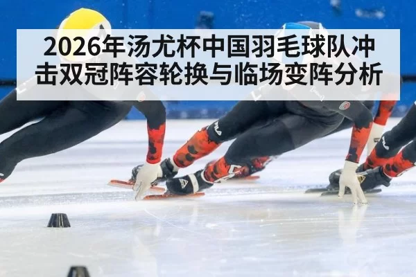 2026年汤尤杯中国羽毛球队冲击双冠阵容轮换与临场变阵分析