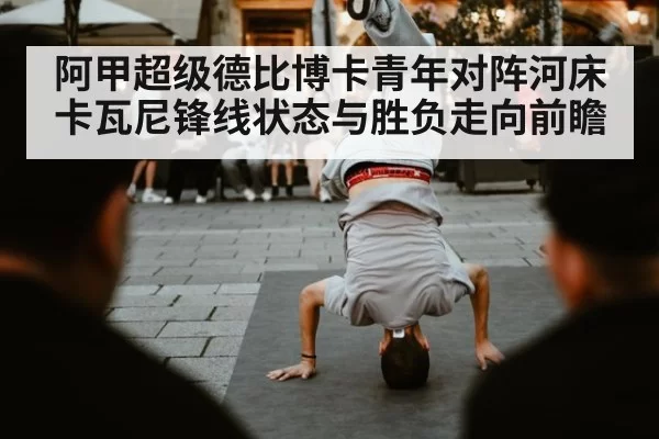 阿甲超级德比博卡青年对阵河床卡瓦尼锋线状态与胜负走向前瞻